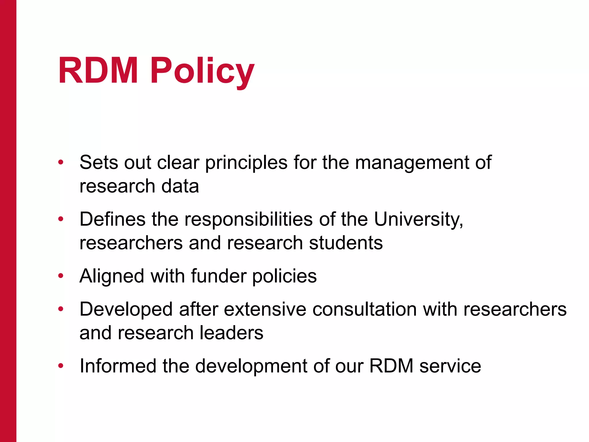 RDM Policy
• Sets out clear principles for the management of
research data
• Defines the responsibilities of the University,
researchers and research students
• Aligned with funder policies
• Developed after extensive consultation with researchers
and research leaders
• Informed the development of our RDM service
 