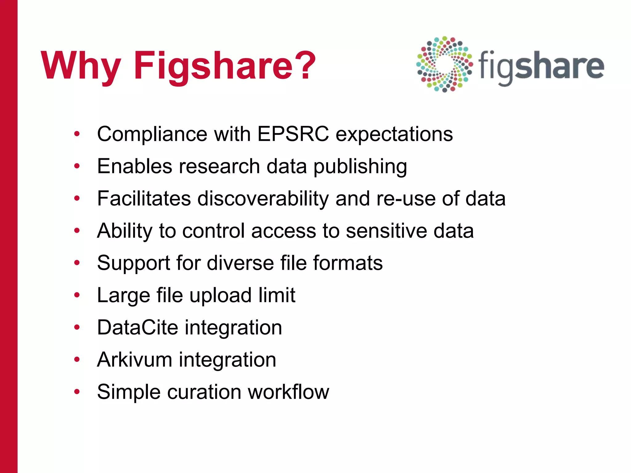 • Compliance with EPSRC expectations
• Enables research data publishing
• Facilitates discoverability and re-use of data
• Ability to control access to sensitive data
• Support for diverse file formats
• Large file upload limit
• DataCite integration
• Arkivum integration
• Simple curation workflow
Why Figshare?
 