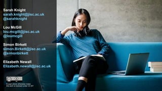 Sarah Knight
sarah.knight@jisc.ac.uk
@sarahknight
Lou McGill
lou.mcgill@jisc.ac.uk
@loumcgill
Simon Birkett
simon.Birkett@jisc.ac.uk
@simonbirkett
Elizabeth Newall
Elizabeth.newall@jisc.ac.uk
Except where otherwise noted,
this work is licensed under CC-BY
 