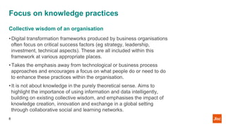 Focus on knowledge practices
Collective wisdom of an organisation
• Digital transformation frameworks produced by business organisations
often focus on critical success factors (eg strategy, leadership,
investment, technical aspects). These are all included within this
framework at various appropriate places.
• Takes the emphasis away from technological or business process
approaches and encourages a focus on what people do or need to do
to enhance these practices within the organisation.
• It is not about knowledge in the purely theoretical sense. Aims to
highlight the importance of using information and data intelligently,
building on existing collective wisdom, and emphasises the impact of
knowledge creation, innovation and exchange in a global setting
through collaborative social and learning networks.
8
 