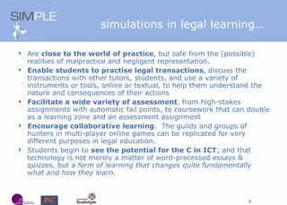 simulations in legal learning… Are  close to the world of practice , but safe from the (possible) realities of malpractice and negligent representation.  Enable students to practise legal transactions , discuss the transactions with other tutors, students, and use a variety of instruments or tools, online or textual, to help them understand the nature and consequences of their actions Facilitate a wide variety of assessment , from high-stakes assignments with automatic fail points, to coursework that can double as a learning zone and an assessment assignment Encourage collaborative learning .  The guilds and groups of hunters in multi-player online games can be replicated for very different purposes in legal education. Students begin to  see the potential for the C in ICT ; and that technology is not merely a matter of word-processed essays & quizzes, but a  form of learning that changes quite fundamentally what and how they learn . 