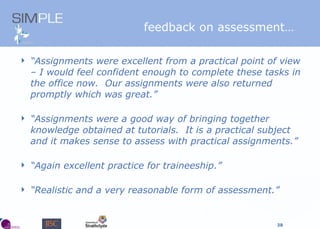 “ Assignments were excellent from a practical point of view – I would feel confident enough to complete these tasks in the office now.  Our assignments were also returned promptly which was great.” “ Assignments were a good way of bringing together knowledge obtained at tutorials.  It is a practical subject and it makes sense to assess with practical assignments.” “ Again excellent practice for traineeship.” “ Realistic and a very reasonable form of assessment.” feedback on assessment… 