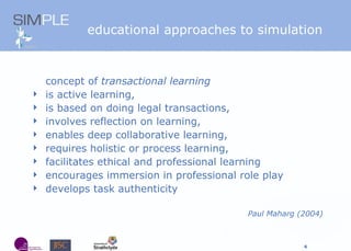 educational approaches to simulation concept of  transactional learning is active learning,  is based on doing legal transactions,  involves reflection on learning,  enables deep collaborative learning,  requires holistic or process learning, facilitates ethical and professional learning encourages immersion in professional role play develops task authenticity  Paul Maharg (2004) 