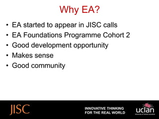 Why EA?
•   EA started to appear in JISC calls
•   EA Foundations Programme Cohort 2
•   Good development opportunity
•   Makes sense
•   Good community




                         INNOVATIVE THINKING
                         FOR THE REAL WORLD
 