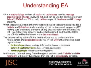 Understanding EA
EA is a methodology and set of tools and techniques used to manage
    organisational change involving ICT, and can be used in combination with
                                     ICT
   Prince2, TOGAF and ITIL to help deliver a specific business and IT change
    Prince2                                             business
   projects.
What separates EA from other methodologies and tools is that it provides a
   holistic and joined-up understanding of the business and supporting ICT:
   making sure these two elements of any organisation – the business and
   ICT – work together properly and are fully aligned, and that the latter –
   the ICT – is led by the former – the business needs
                                                  needs.
The unique selling point of EA is that it allows you to understand the
   relationships and dependencies between the layers that make up most
                       dependencies
   organizations:
    –   Business layer vision, strategy, information, business processes
        Business layer:
    –   Service / application layer data, services, applications
                  application layer:
    –   Technology layer: infrastructure and systems
         Technology layer
                                                            IT divide
It forces you to break away from the typical business and IT divide and silo
                                                                          silo
    mentality. Ultimately EA ensures that the ICT is strategically directed.
     mentality

                                                INNOVATIVE THINKING
                                                FOR THE REAL WORLD
 