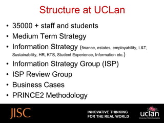 Structure at UCLan
• 35000 + staff and students
• Medium Term Strategy
• Information Strategy (finance, estates, employability, L&T,
    Sustainability, HR, KTS, Student Experience, Information etc.)

•   Information Strategy Group (ISP)
•   ISP Review Group
•   Business Cases
•   PRINCE2 Methodology

                                             INNOVATIVE THINKING
                                             FOR THE REAL WORLD
 