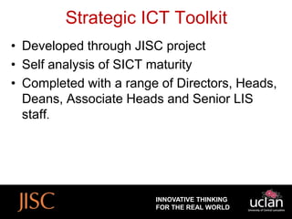 Strategic ICT Toolkit
• Developed through JISC project
• Self analysis of SICT maturity
• Completed with a range of Directors, Heads,
  Deans, Associate Heads and Senior LIS
  staff.




                        INNOVATIVE THINKING
                        FOR THE REAL WORLD
 