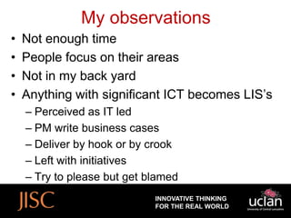 My observations
•   Not enough time
•   People focus on their areas
•   Not in my back yard
•   Anything with significant ICT becomes LIS’s
    – Perceived as IT led
    – PM write business cases
    – Deliver by hook or by crook
    – Left with initiatives
    – Try to please but get blamed
                             INNOVATIVE THINKING
                             FOR THE REAL WORLD
 