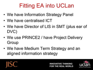 Fitting EA into UCLan
• We have Information Strategy Panel
• We have centralised ICT
• We have Director of LIS in SMT (plus ear of
  DVC)
• We use PRINCE2 / have Project Delivery
  Group
• We have Medium Term Strategy and an
  aligned information strategy

                        INNOVATIVE THINKING
                        FOR THE REAL WORLD
 