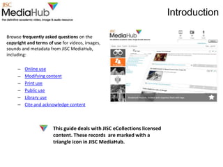 Introduction

Browse frequently asked questions on the
copyright and terms of use for videos, images,
sounds and metadata from JISC MediaHub,
including:

     –   Online use
     –   Modifying content
     –   Print use
     –   Public use
     –   Library use
     –   Cite and acknowledge content



                      This guide deals with JISC eCollections licensed
                      content. These records are marked with a
                      triangle icon in JISC MediaHub.
 