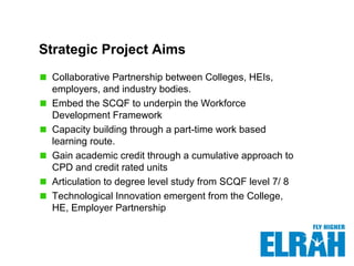 Strategic Project Aims
Collaborative Partnership between Colleges, HEIs,
employers, and industry bodies.
Embed the SCQF to underpin the Workforce
Development Framework
Capacity building through a part-time work based
learning route.
Gain academic credit through a cumulative approach to
CPD and credit rated units
Articulation to degree level study from SCQF level 7/ 8
Technological Innovation emergent from the College,
HE, Employer Partnership
 