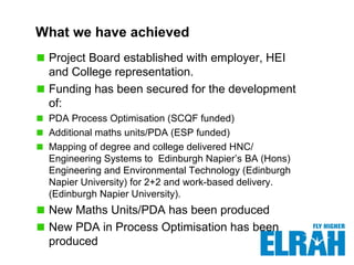 What we have achieved
Project Board established with employer, HEI
and College representation.
Funding has been secured for the development
of:
PDA Process Optimisation (SCQF funded)
Additional maths units/PDA (ESP funded)
Mapping of degree and college delivered HNC/
Engineering Systems to Edinburgh Napier’s BA (Hons)
Engineering and Environmental Technology (Edinburgh
Napier University) for 2+2 and work-based delivery.
(Edinburgh Napier University).
New Maths Units/PDA has been produced
New PDA in Process Optimisation has been
produced
 