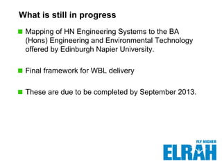 What is still in progress
Mapping of HN Engineering Systems to the BA
(Hons) Engineering and Environmental Technology
offered by Edinburgh Napier University.
Final framework for WBL delivery
These are due to be completed by September 2013.
 