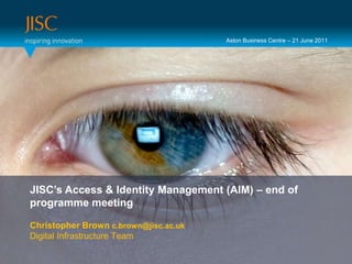 Aston Business Centre – 21 June 2011 Presenter or main title… JISC’s Access & Identity Management (AIM) – end of programme meeting Session Title or subtitle… Christopher Brown c.brown@jisc.ac.ukDigital Infrastructure Team 