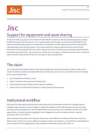 Jisc
Support for equipment and asset sharing
1
Jisc
Support for equipment and asset sharing
Sir Ian Diamond’s 2015 report to Universities UK identified the need to accelerate asset sharing and to quantify
the efficiency gains from this process. Jisc is supporting this work through our investment (with EPSRC) in the
national equipment.data portal (a “one stop shop” to find publicly-funded equipment) and the institutional Kit-
Catalogue equipment recording system. Jisc has also brokered a national agreement on provision of High
Performance Computing (HPC) services, which reduces the friction of sharing supercomputing systems between
institutions and with industry. We are keen to work with the community to understand how this work can best be
taken forward to help achieve efficiencies and improve research productivity.
The vision
Jisc is exploring further opportunities around sharing equipment, facilities and assets to help universities and
research institutions explore and exploit efficiencies in this area. Our vision is to work with the sector to develop
services and standards that:
» are interoperable and easy to access
» help to streamline the equipment sharing process
» embed asset sharing in institutional and research workflows
» help the sector to evidence the progress it is making through asset sharing
Institutional workflow
With input from the equipment.data team at the University of Southampton and the Kit-Catalogue team at
Loughborough University, we have mapped a rough representation of the institutional process for procuring,
recording and sharing equipment. We have identified an initial set of resources available to institutions at each
stage (locally or shared) and have highlighted in the infographic below the initiatives that Jisc is directly
supporting within this workflow.
We would expect that within each institution the process may be different and there will be more actors and
departments involved. If you have a different experience within your institution, or would like to understand how
you can make use of the suggested resources, please do not hesitate to get in touch with us.
 