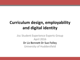 Curriculum design, employability
and digital identity
Jisc Student Experience Experts Group
April 2016
Dr Liz Bennett Dr Sue Folley
University of Huddersfield
 