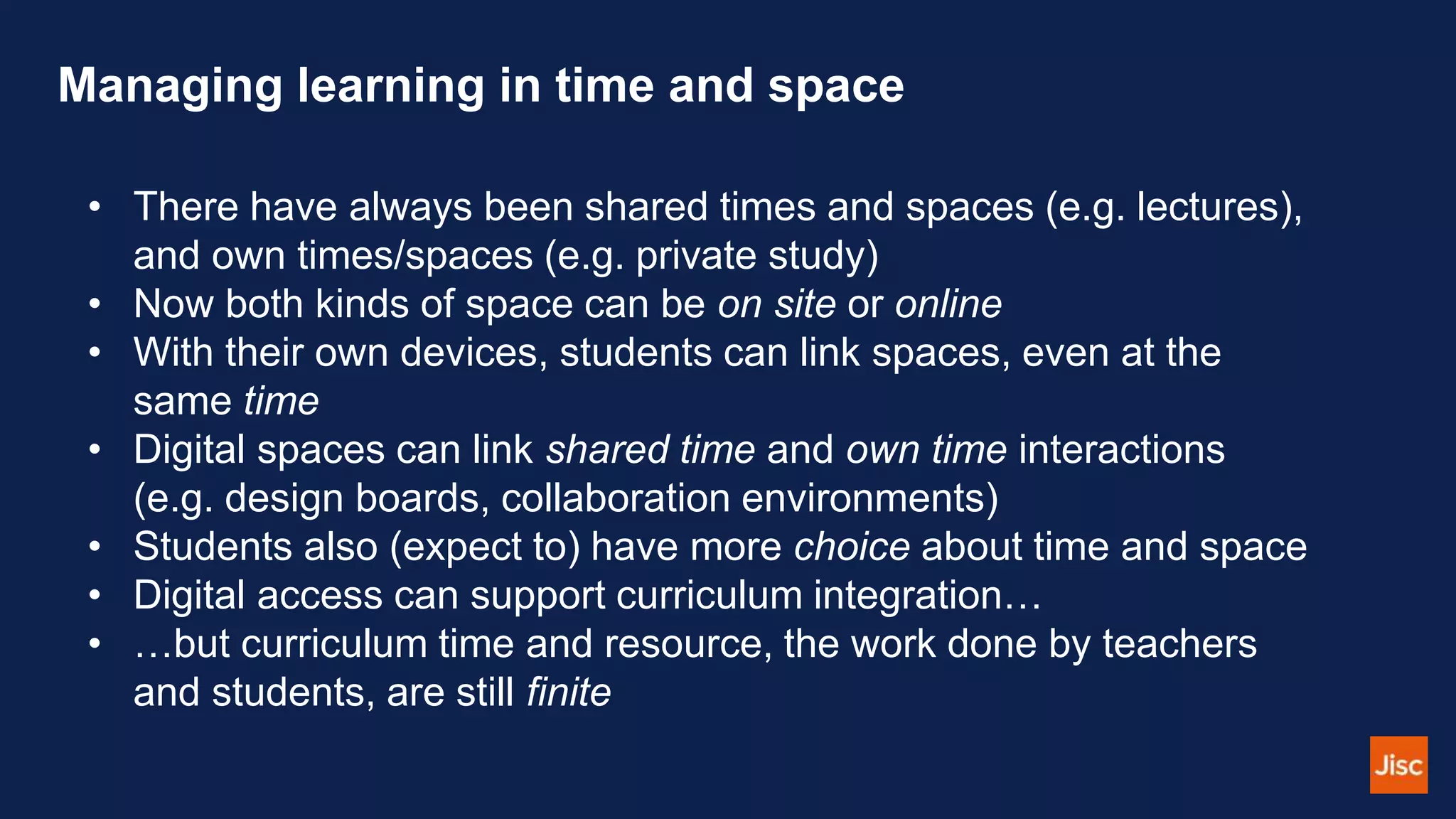 Managing learning in time and space
• There have always been shared times and spaces (e.g. lectures),
and own times/spaces (e.g. private study)
• Now both kinds of space can be on site or online
• With their own devices, students can link spaces, even at the
same time
• Digital spaces can link shared time and own time interactions
(e.g. design boards, collaboration environments)
• Students also (expect to) have more choice about time and space
• Digital access can support curriculum integration…
• …but curriculum time and resource, the work done by teachers
and students, are still finite
 