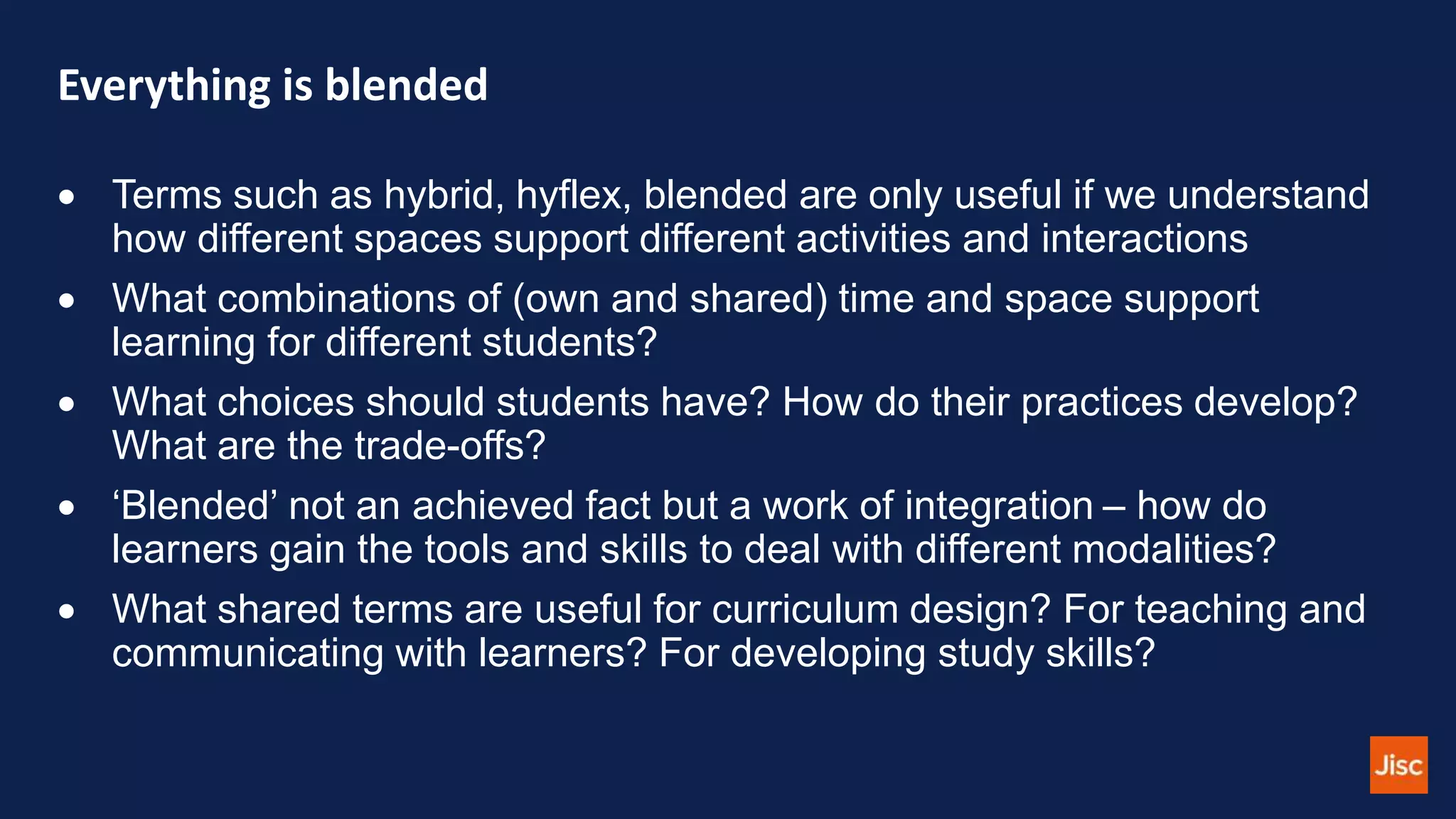 Everything is blended
 Terms such as hybrid, hyflex, blended are only useful if we understand
how different spaces support different activities and interactions
 What combinations of (own and shared) time and space support
learning for different students?
 What choices should students have? How do their practices develop?
What are the trade-offs?
 ‘Blended’ not an achieved fact but a work of integration – how do
learners gain the tools and skills to deal with different modalities?
 What shared terms are useful for curriculum design? For teaching and
communicating with learners? For developing study skills?
 