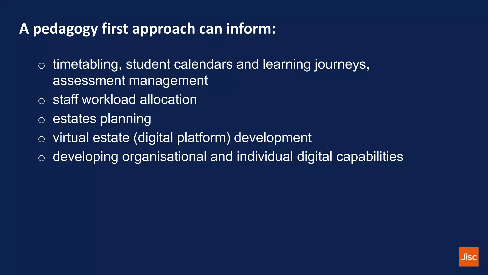 A pedagogy first approach can inform:
o timetabling, student calendars and learning journeys,
assessment management
o staff workload allocation
o estates planning
o virtual estate (digital platform) development
o developing organisational and individual digital capabilities
 