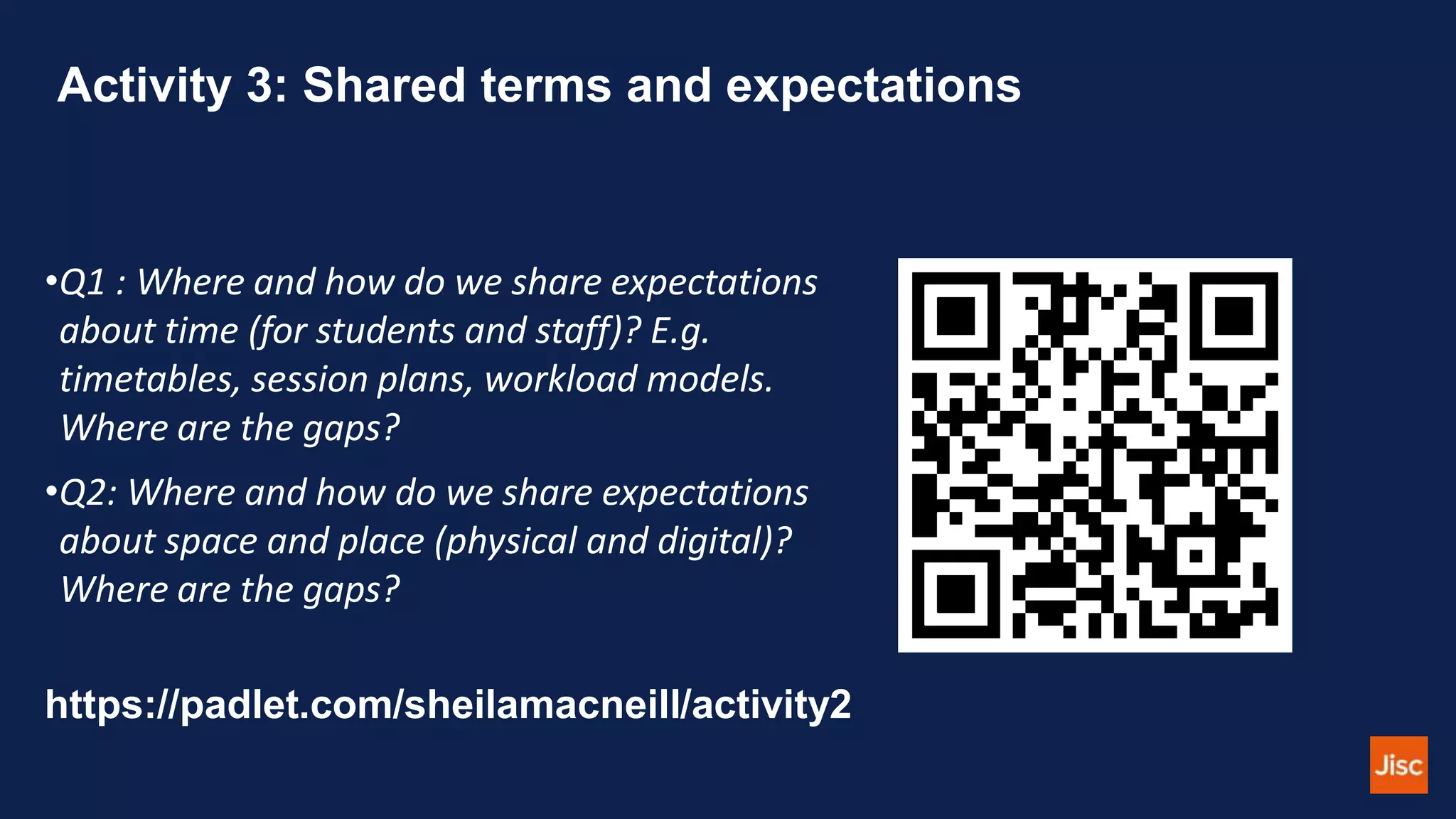 Activity 3: Shared terms and expectations
•Q1 : Where and how do we share expectations
about time (for students and staff)? E.g.
timetables, session plans, workload models.
Where are the gaps?
•Q2: Where and how do we share expectations
about space and place (physical and digital)?
Where are the gaps?
https://padlet.com/sheilamacneill/activity2
 