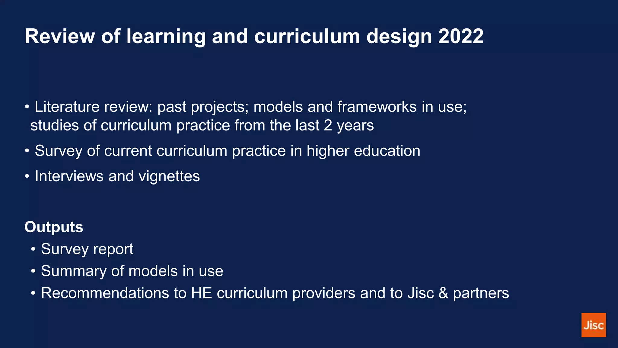Review of learning and curriculum design 2022
• Literature review: past projects; models and frameworks in use;
studies of curriculum practice from the last 2 years
• Survey of current curriculum practice in higher education
• Interviews and vignettes
Outputs
• Survey report
• Summary of models in use
• Recommendations to HE curriculum providers and to Jisc & partners
 