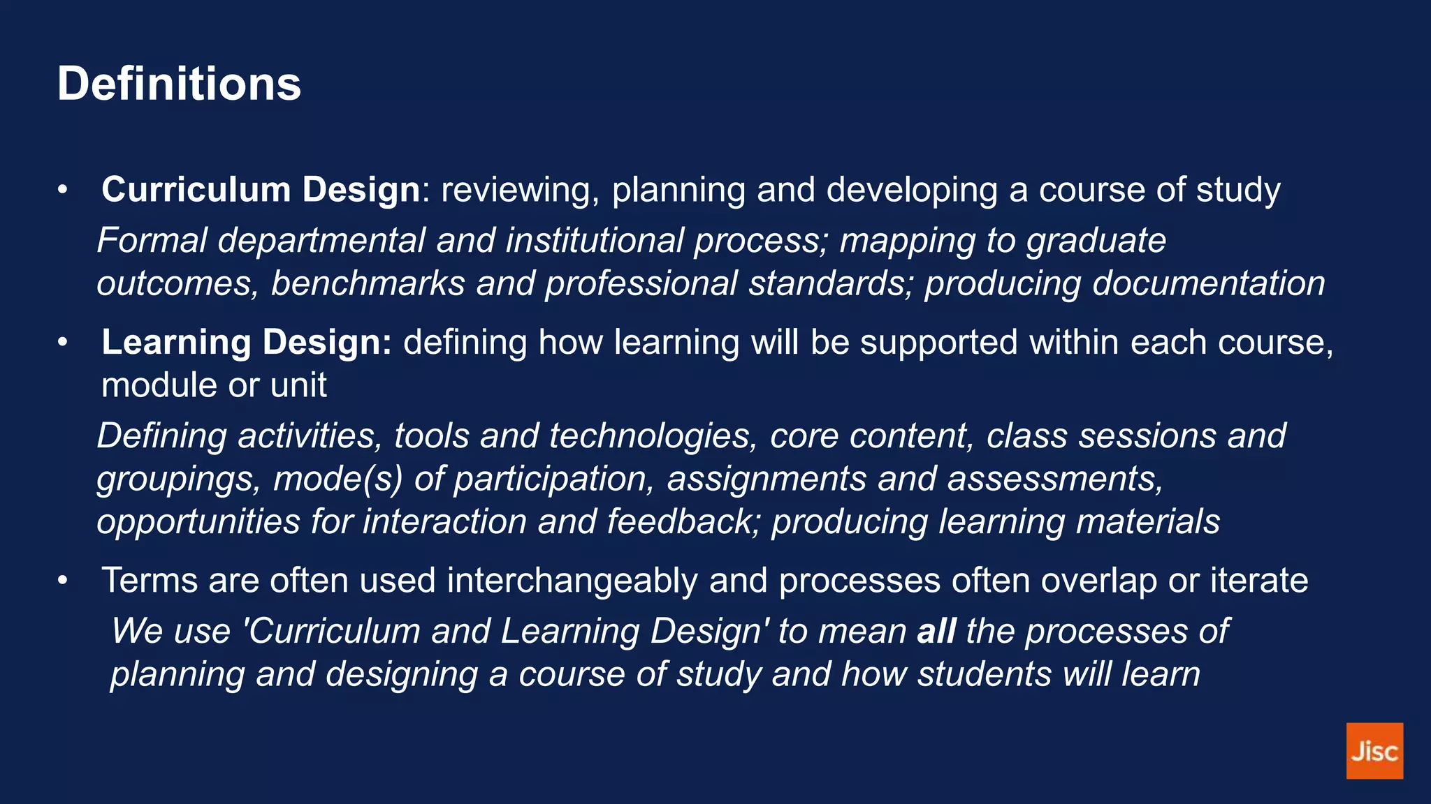 Definitions
• Curriculum Design: reviewing, planning and developing a course of study
Formal departmental and institutional process; mapping to graduate
outcomes, benchmarks and professional standards; producing documentation
• Learning Design: defining how learning will be supported within each course,
module or unit
Defining activities, tools and technologies, core content, class sessions and
groupings, mode(s) of participation, assignments and assessments,
opportunities for interaction and feedback; producing learning materials
• Terms are often used interchangeably and processes often overlap or iterate
We use 'Curriculum and Learning Design' to mean all the processes of
planning and designing a course of study and how students will learn
 