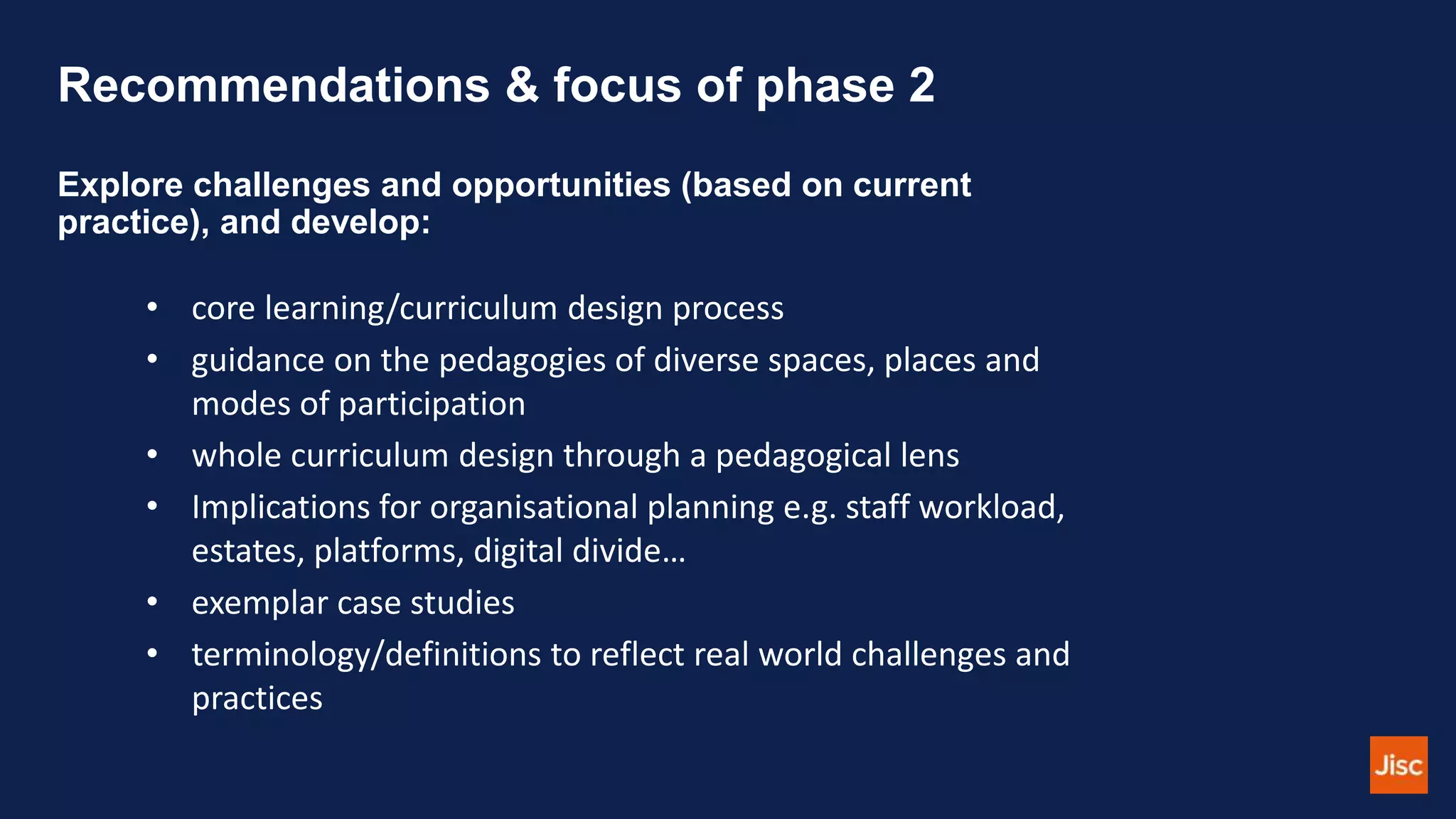 Recommendations & focus of phase 2
Explore challenges and opportunities (based on current
practice), and develop:
• core learning/curriculum design process
• guidance on the pedagogies of diverse spaces, places and
modes of participation
• whole curriculum design through a pedagogical lens
• Implications for organisational planning e.g. staff workload,
estates, platforms, digital divide…
• exemplar case studies
• terminology/definitions to reflect real world challenges and
practices
 