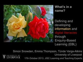 What’s in a
name?
Defining and
developing
information and
digital literacies
through
Enquiry-Based
Learning (EBL)
Simon Snowden, Emma Thompson, Tünde Varga-Atkins
University of Liverpool
17th October 2013, JISC Learning and Teaching Experts

 