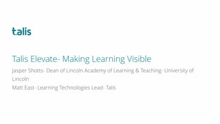 Jasper Shotts- Dean of Lincoln Academy of Learning & Teaching- University of
Lincoln
Matt East- Learning Technologies Lead- Talis
Talis Elevate- Making Learning Visible
 