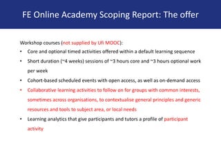 Workshop courses (not supplied by Ufi MOOC):
• Core and optional timed activities offered within a default learning sequence
• Short duration (~4 weeks) sessions of ~3 hours core and ~3 hours optional work
per week
• Cohort-based scheduled events with open access, as well as on-demand access
• Collaborative learning activities to follow on for groups with common interests,
sometimes across organisations, to contextualise general principles and generic
resources and tools to subject area, or local needs
• Learning analytics that give participants and tutors a profile of participant
activity
FE Online Academy Scoping Report: The offer
 