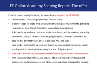 Curated resources might include, for example (not supplied by Ufi MOOC):
• online tasters, to encourage people to find out more
• a ‘starter’ pack for those who are unfamiliar with digital environments, providing
resources for local Digital Champions to run place-based groups
• links to existing and new resources, tools, templates, toolkits, services, key policy
documents, reports, research outputs, project reports, themed collections, etc.
• case studies of effective use of LTs in colleges, ACL, and WBL
• case studies contributed by employer-based learning and college alumni now in
employment, to assist with improving ‘the line of sight to work’
• links to BETT resources and student competition outputs on what learners need
• links to existing repositories, Jisc, ETF, ALT etc resources and services, project
outputs, curriculum resources, and other sector providers of accredited courses.
FE Online Academy Scoping Report: The offer
 