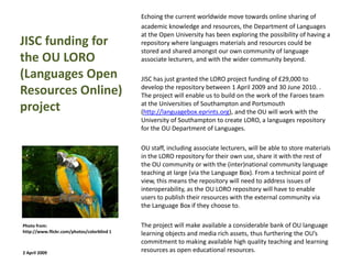 Echoing the current worldwide move towards online sharing of
                                            academic knowledge and resources, the Department of Languages
                                            at the Open University has been exploring the possibility of having a
JISC funding for                            repository where languages materials and resources could be
                                            stored and shared amongst our own community of language
the OU LORO                                 associate lecturers, and with the wider community beyond.

(Languages Open                             JISC has just granted the LORO project funding of £29,000 to
Resources Online)                           develop the repository between 1 April 2009 and 30 June 2010. .
                                            The project will enable us to build on the work of the Faroes team
project                                     at the Universities of Southampton and Portsmouth
                                            (http://languagebox.eprints.org), and the OU will work with the
                                            University of Southampton to create LORO, a languages repository
                                            for the OU Department of Languages.

                                            OU staff, including associate lecturers, will be able to store materials
                                            in the LORO repository for their own use, share it with the rest of
                                            the OU community or with the (inter)national community language
                                            teaching at large (via the Language Box). From a technical point of
                                            view, this means the repository will need to address issues of
                                            interoperability, as the OU LORO repository will have to enable
                                            users to publish their resources with the external community via
                                            the Language Box if they choose to.

Photo from:                                 The project will make available a considerable bank of OU language
http://www.flickr.com/photos/colorblind 1   learning objects and media rich assets, thus furthering the OU’s
                                            commitment to making available high quality teaching and learning
2 April 2009                                resources as open educational resources.
 