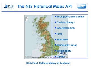 The NLS Historical Maps API

                               Background and context

                               Choice of Maps

                               Georeferencing

                               Tools

                               Standards

                               Community usage

                               Sustainability

                               Top tips

    Chris Fleet, National Library of Scotland
 