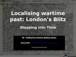 Localising wartime
past: London's Blitz
   Stepping into Time

    Dr Catherine Emma (Kate) Jones
   @spatialK8: http://blitzbombcensusmaps.wordpress.com/

                  University of Portsmouth
 