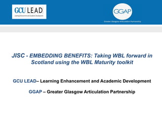 JISC - EMBEDDING BENEFITS: Taking WBL forward in
Scotland using the WBL Maturity toolkit
GCU LEAD– Learning Enhancement and Academic Development
GGAP – Greater Glasgow Articulation Partnership
 