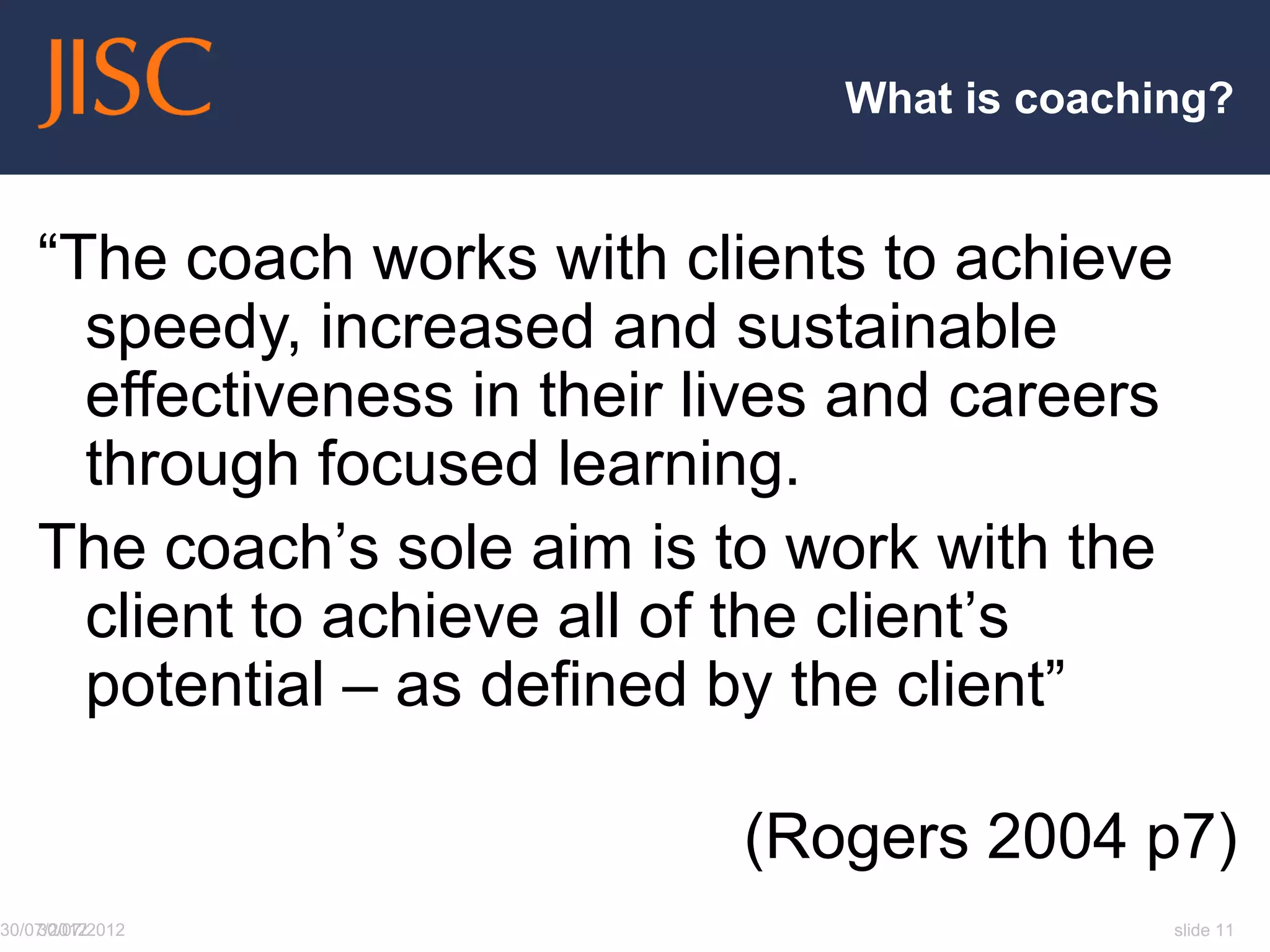 What is coaching?


    “The coach works with clients to achieve
      speedy, increased and sustainable
      effectiveness in their lives and careers
      through focused learning.
    The coach‟s sole aim is to work with the
      client to achieve all of the client‟s
      potential – as defined by the client”

                              (Rogers 2004 p7)
30/07/2012
    30/07/2012                                   slide 11
 