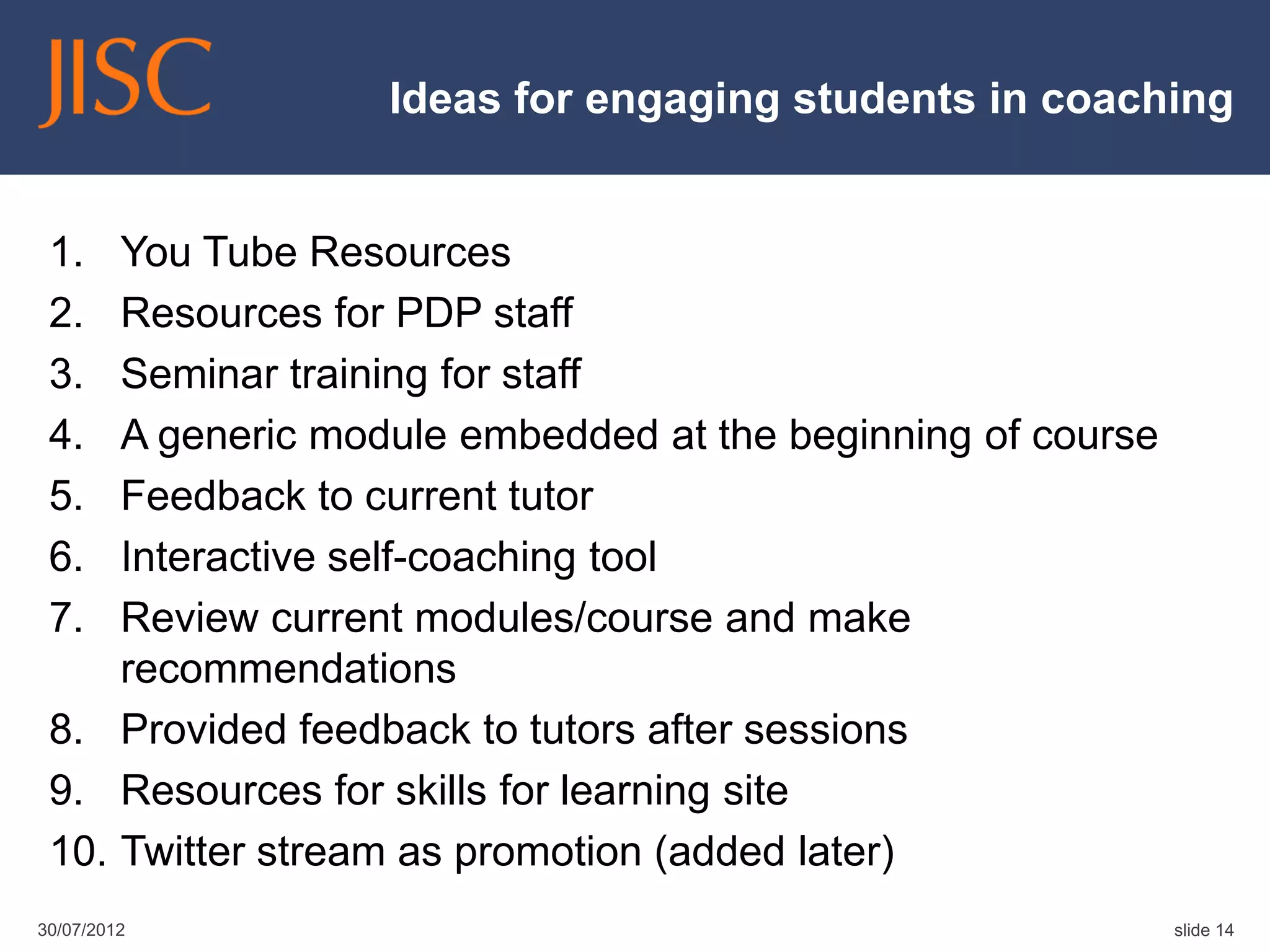 Ideas for engaging students in coaching


 1.  You Tube Resources
 2.  Resources for PDP staff
 3.  Seminar training for staff
 4.  A generic module embedded at the beginning of course
 5.  Feedback to current tutor
 6.  Interactive self-coaching tool
 7.  Review current modules/course and make
     recommendations
 8. Provided feedback to tutors after sessions
 9. Resources for skills for learning site
 10. Twitter stream as promotion (added later)
30/07/2012                                                  slide 14
 