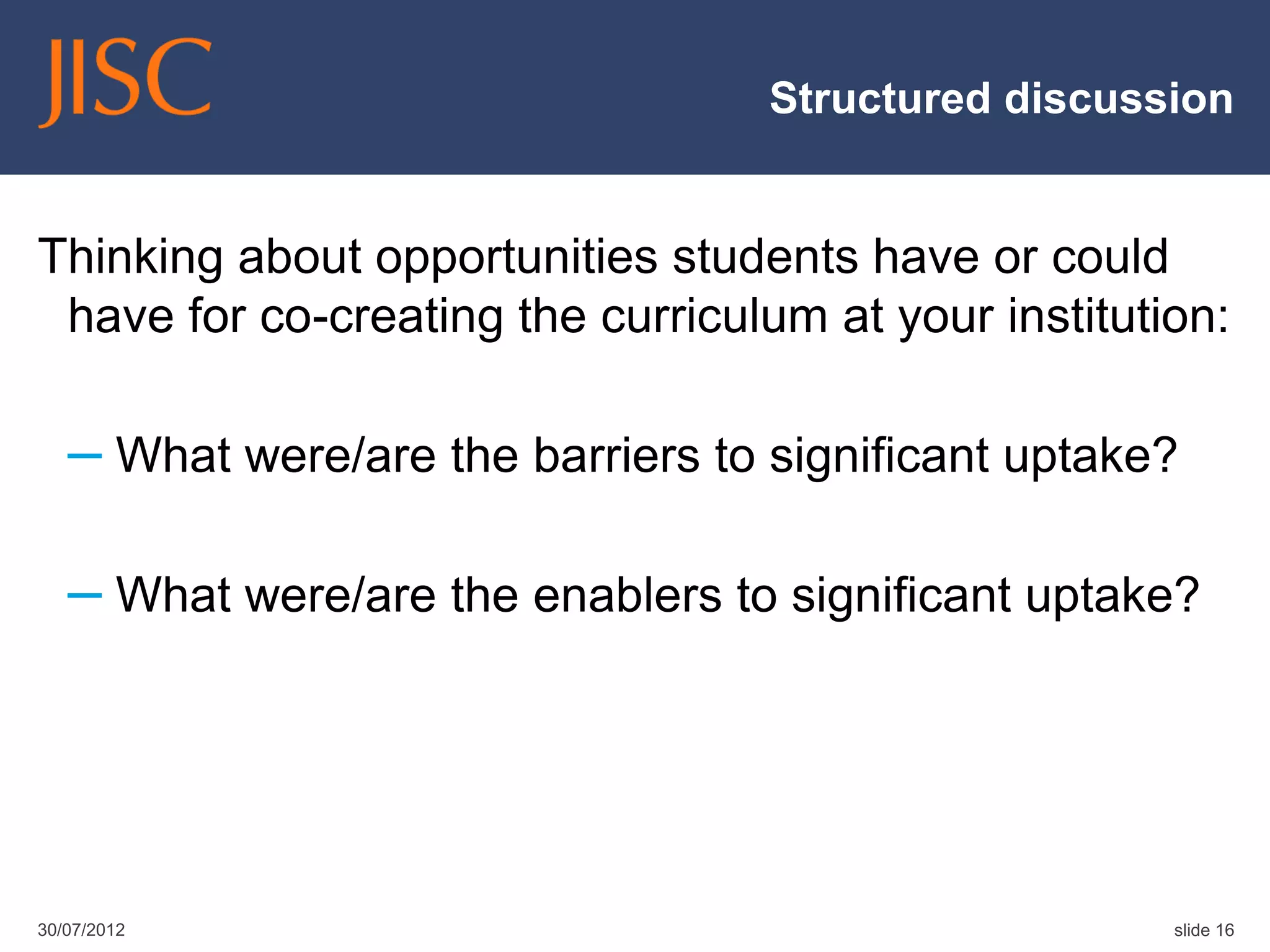 Structured discussion


Thinking about opportunities students have or could
 have for co-creating the curriculum at your institution:

   – What were/are the barriers to significant uptake?

   – What were/are the enablers to significant uptake?




30/07/2012                                            slide 16
 