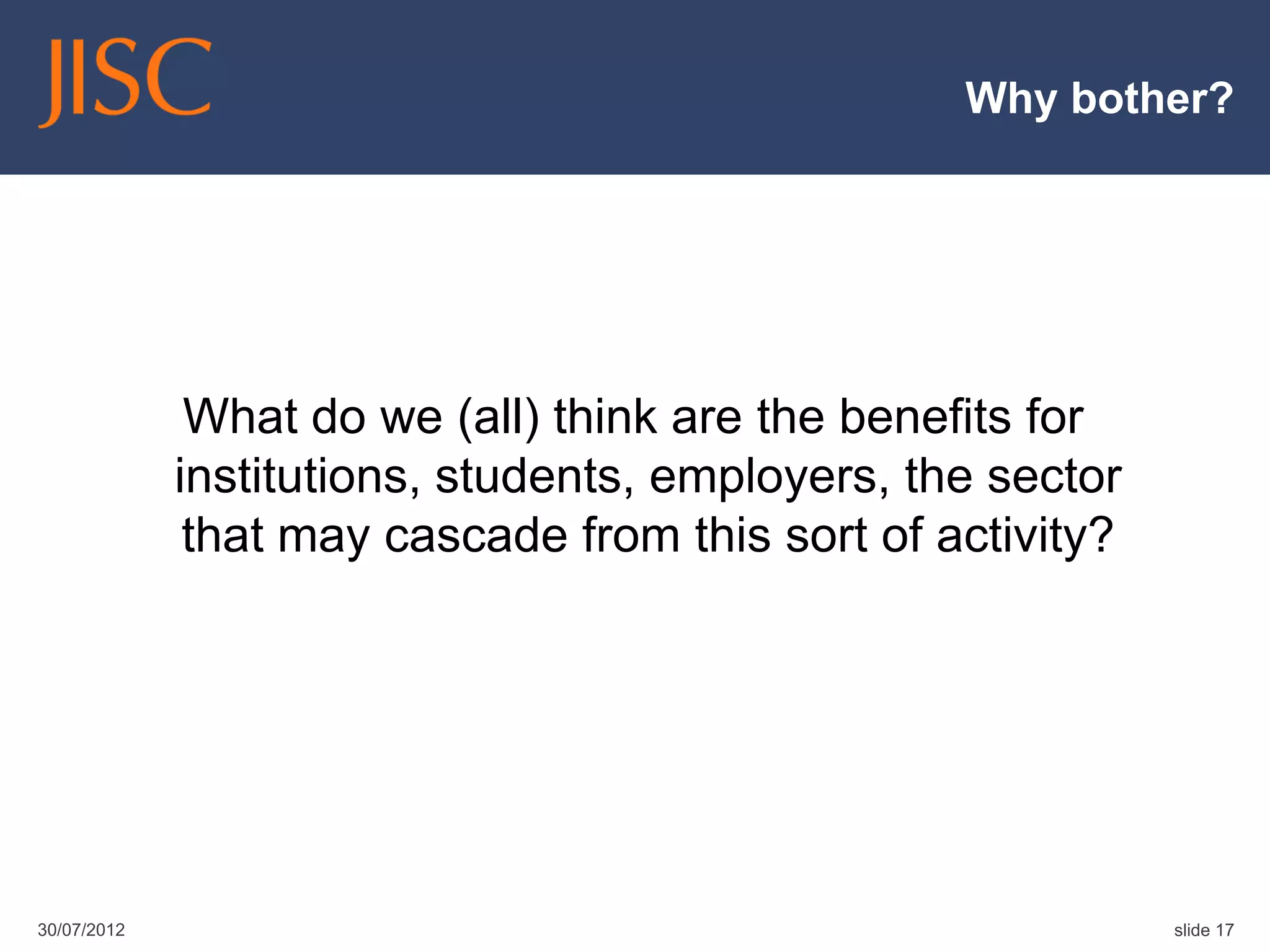 Why bother?




              What do we (all) think are the benefits for
             institutions, students, employers, the sector
              that may cascade from this sort of activity?




30/07/2012                                                   slide 17
 