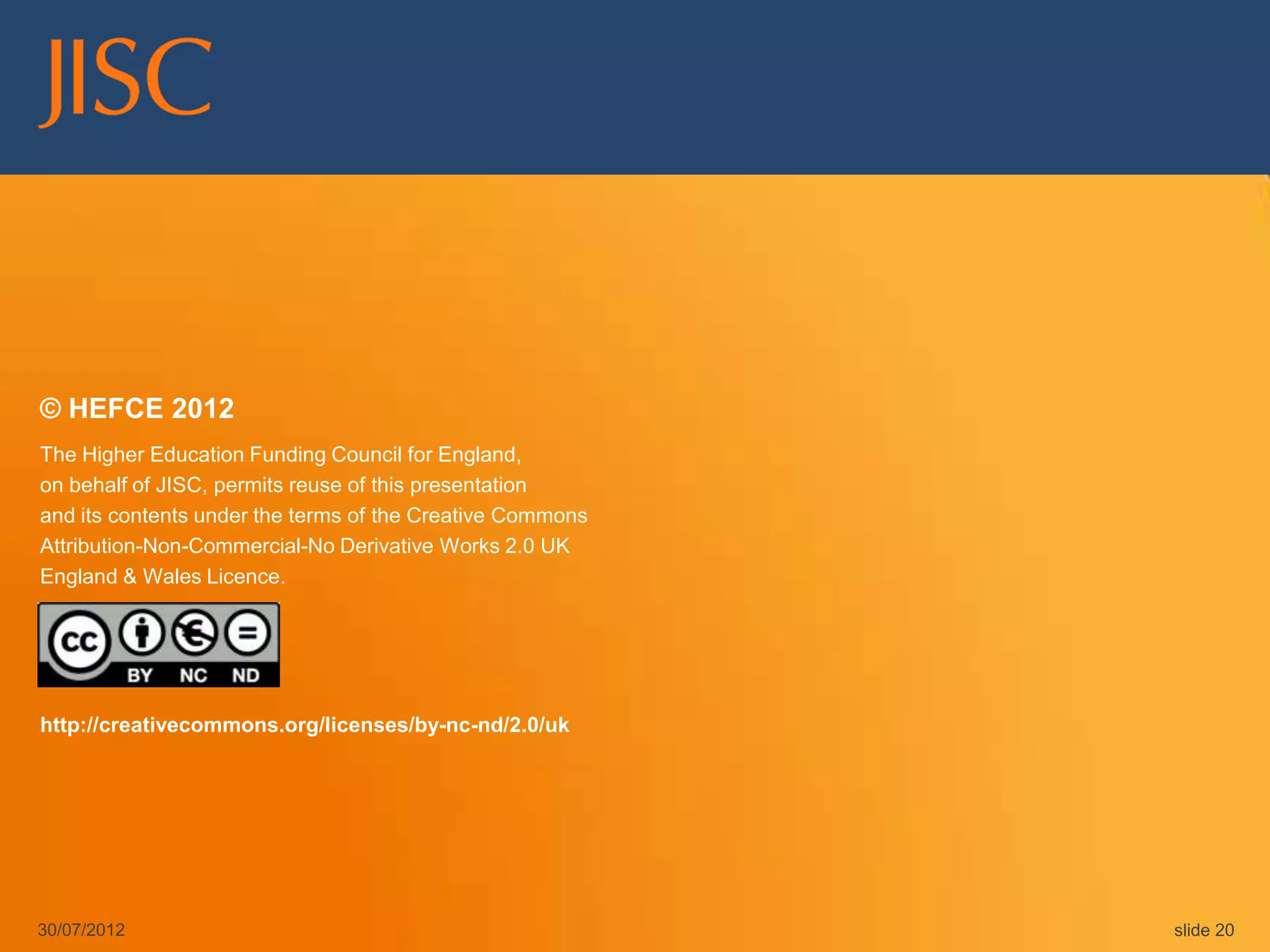 © HEFCE 2012
The Higher Education Funding Council for England,
on behalf of JISC, permits reuse of this presentation
and its contents under the terms of the Creative Commons
Attribution-Non-Commercial-No Derivative Works 2.0 UK
England & Wales Licence.




http://creativecommons.org/licenses/by-nc-nd/2.0/uk




30/07/2012                                                 slide 20
 
