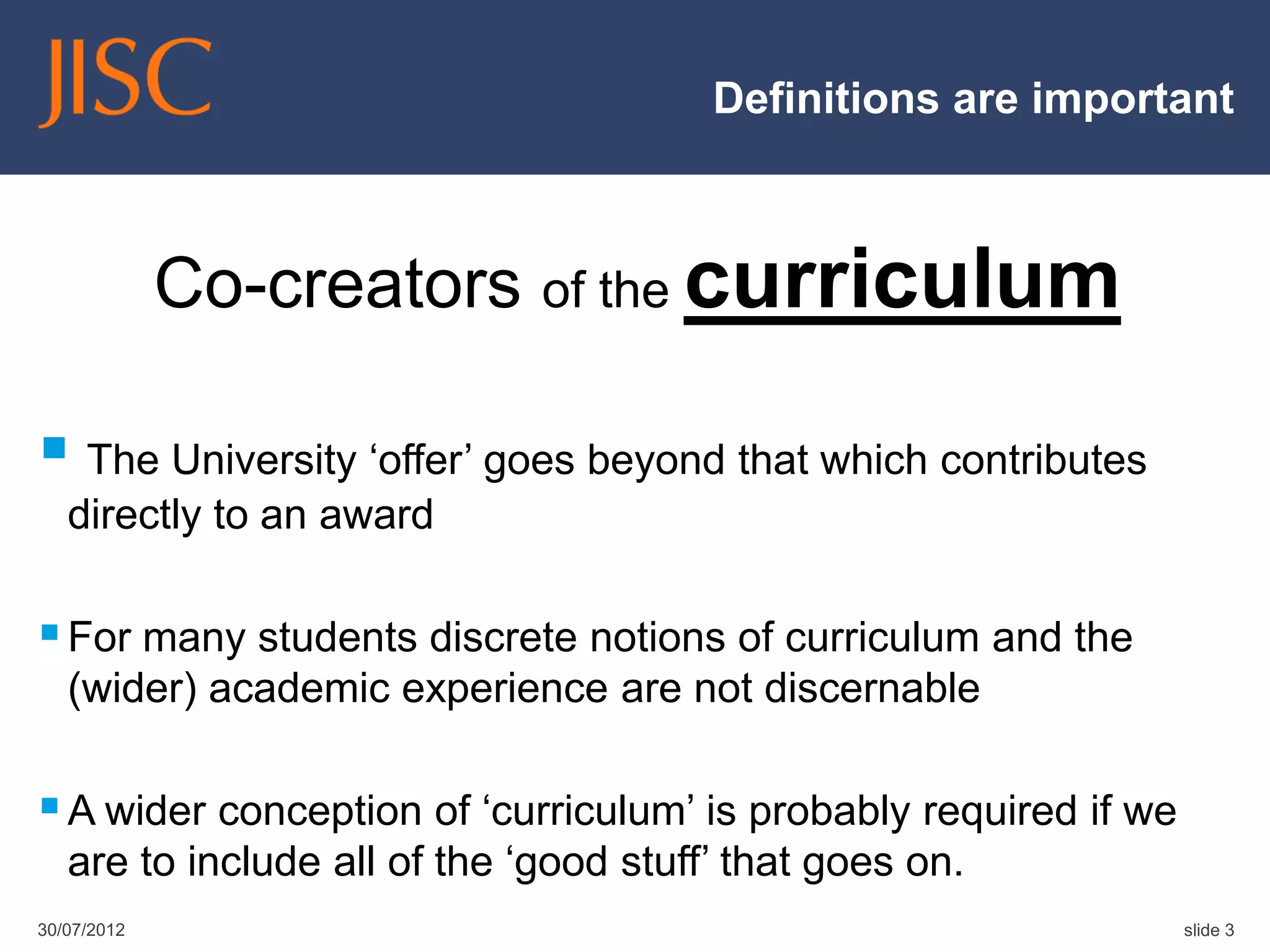 Definitions are important



             Co-creators of the curriculum

 The University „offer‟ goes beyond that which contributes
   directly to an award

 For many students discrete notions of curriculum and the
   (wider) academic experience are not discernable

 A wider conception of „curriculum‟ is probably required if we
   are to include all of the „good stuff‟ that goes on.
30/07/2012                                                        slide 3
 