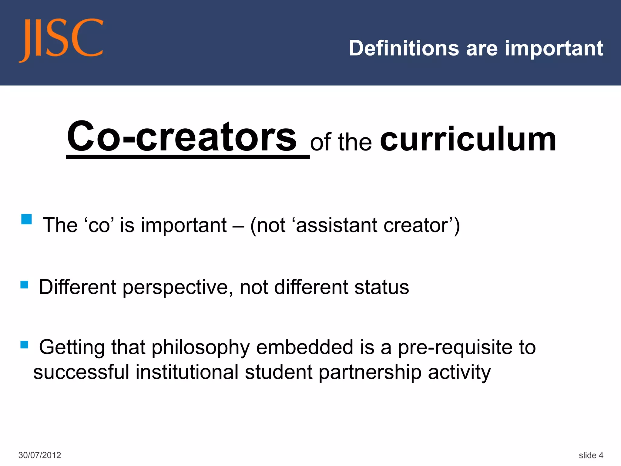 Definitions are important



             Co-creators of the curriculum
 The „co‟ is important – (not „assistant creator‟)
 Different perspective, not different status

 Getting that philosophy embedded is a pre-requisite to
   successful institutional student partnership activity


30/07/2012                                                   slide 4
 