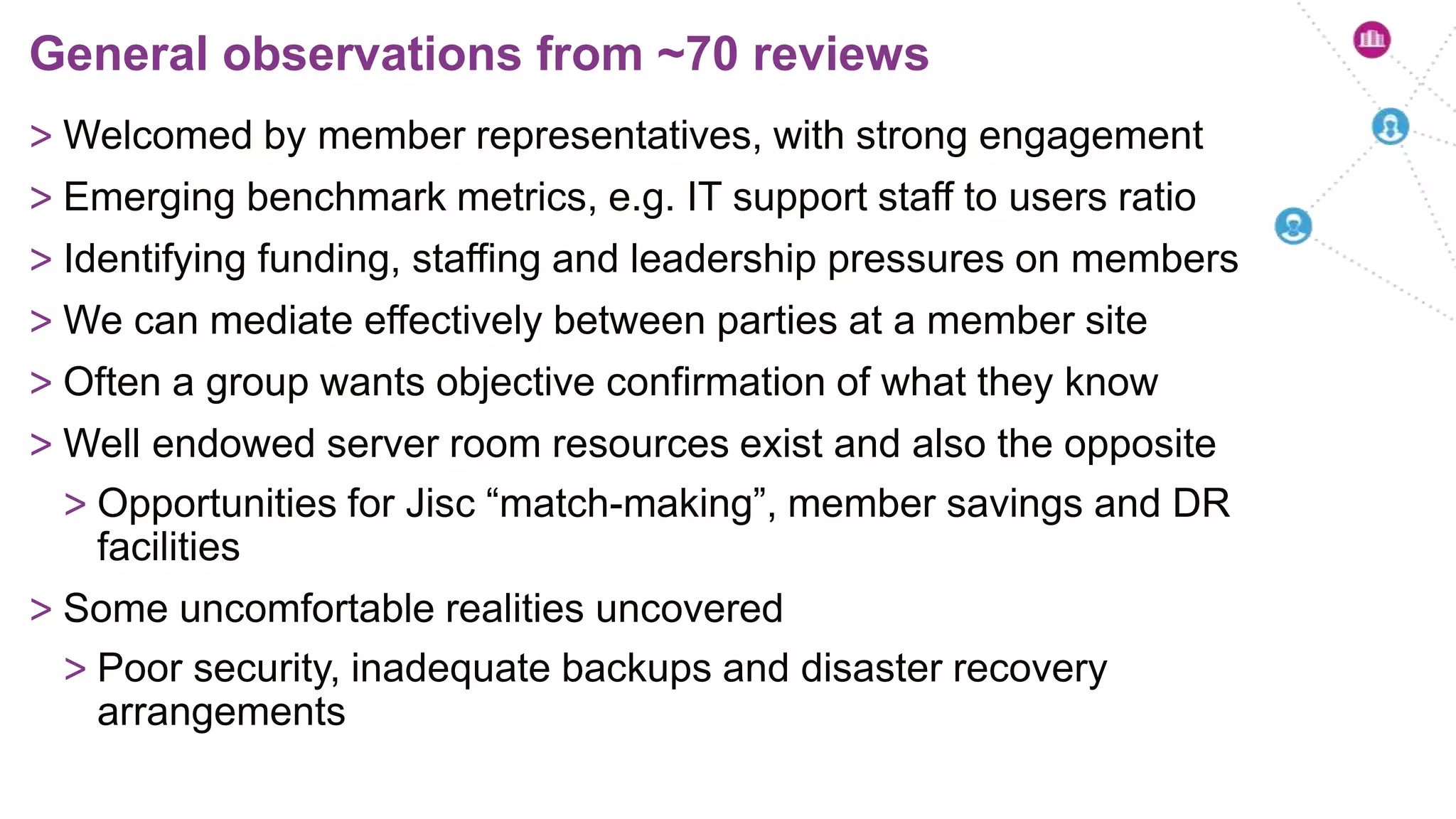 > Welcomed by member representatives, with strong engagement
> Emerging benchmark metrics, e.g. IT support staff to users ratio
> Identifying funding, staffing and leadership pressures on members
> We can mediate effectively between parties at a member site
> Often a group wants objective confirmation of what they know
> Well endowed server room resources exist and also the opposite
> Opportunities for Jisc “match-making”, member savings and DR
facilities
> Some uncomfortable realities uncovered
> Poor security, inadequate backups and disaster recovery
arrangements
General observations from ~70 reviews
 