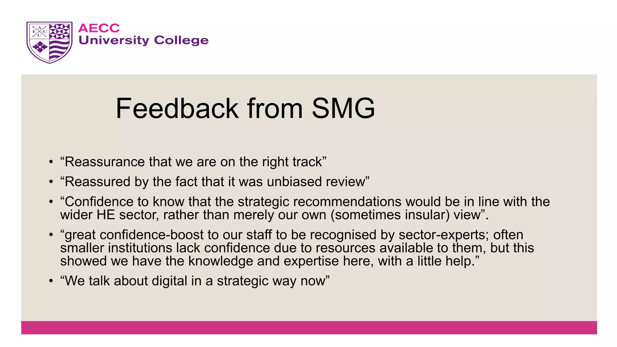 • “Reassurance that we are on the right track”
• “Reassured by the fact that it was unbiased review”
• “Confidence to know that the strategic recommendations would be in line with the
wider HE sector, rather than merely our own (sometimes insular) view”.
• “great confidence-boost to our staff to be recognised by sector-experts; often
smaller institutions lack confidence due to resources available to them, but this
showed we have the knowledge and expertise here, with a little help.”
• “We talk about digital in a strategic way now”
Feedback from SMG
 