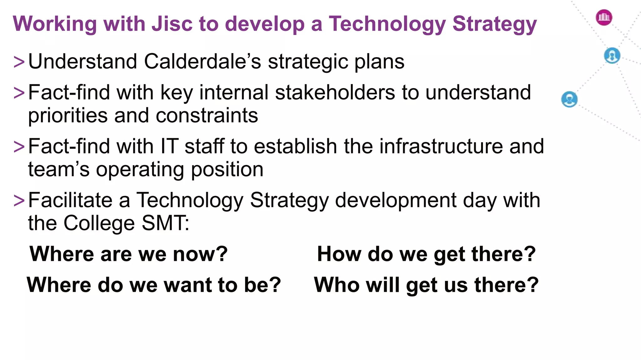 >Understand Calderdale’s strategic plans
>Fact-find with key internal stakeholders to understand
priorities and constraints
>Fact-find with IT staff to establish the infrastructure and
team’s operating position
>Facilitate a Technology Strategy development day with
the College SMT:
Where are we now? How do we get there?
Where do we want to be? Who will get us there?
Working with Jisc to develop a Technology Strategy
 