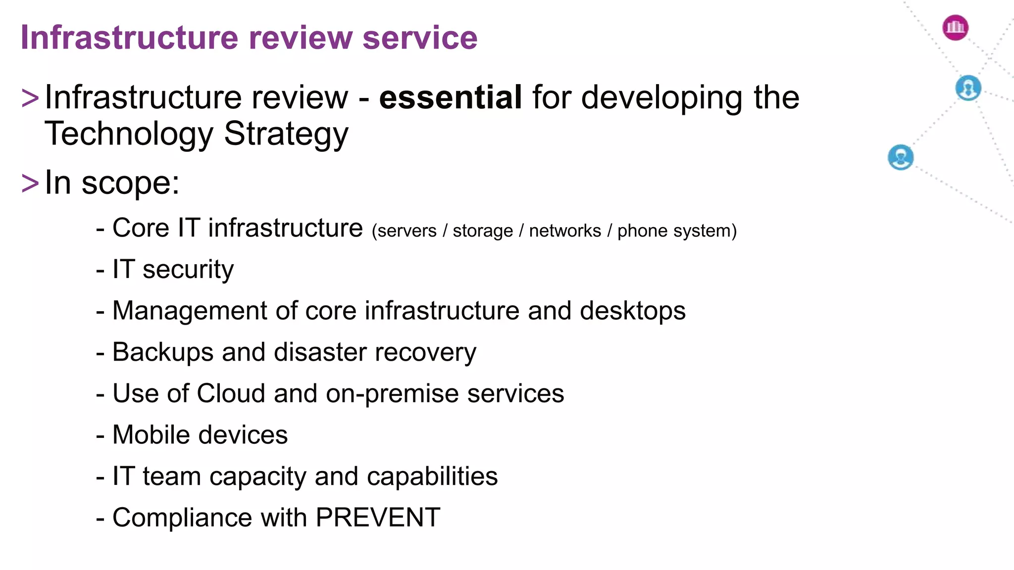 >Infrastructure review - essential for developing the
Technology Strategy
>In scope:
- Core IT infrastructure (servers / storage / networks / phone system)
- IT security
- Management of core infrastructure and desktops
- Backups and disaster recovery
- Use of Cloud and on-premise services
- Mobile devices
- IT team capacity and capabilities
- Compliance with PREVENT
Infrastructure review service
 