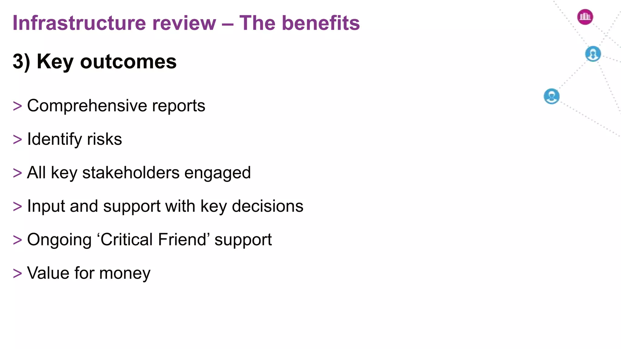 3) Key outcomes
> Comprehensive reports
> Identify risks
> All key stakeholders engaged
> Input and support with key decisions
> Ongoing ‘Critical Friend’ support
> Value for money
Infrastructure review – The benefits
 