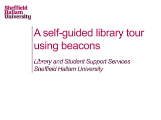 A self-guided library tour
using beacons
Library and Student Support Services
Sheffield Hallam University
 