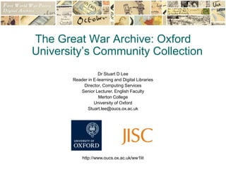http://www.oucs.ox.ac.uk/ww1lit The Great War Archive: Oxford University’s Community Collection Dr Stuart D Lee Reader in E-learning and Digital Libraries Director, Computing Services Senior Lecturer, English Faculty Merton College University of Oxford Stuart.lee@oucs.ox.ac.uk 