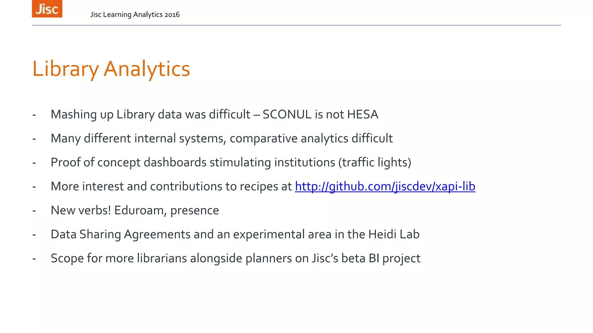 Library Analytics
- Mashing up Library data was difficult – SCONUL is not HESA
- Many different internal systems, comparative analytics difficult
- Proof of concept dashboards stimulating institutions (traffic lights)
- More interest and contributions to recipes at http://github.com/jiscdev/xapi-lib
- New verbs! Eduroam, presence
- Data Sharing Agreements and an experimental area in the Heidi Lab
- Scope for more librarians alongside planners on Jisc’s beta BI project
Jisc Learning Analytics 2016
 